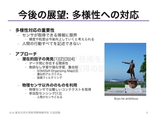 様々なセンサ技術を用いた
人間行動取得の試み	
今後の展望: 多様性への対応
•  多様性対応の重要性
–  センサが取得できる情報に限界
•  精度や粒度は今後向上していくと考えられる
–  人間の行動すべてを記述できない
•  アプローチ
–  潜在的因子の発見[1][2][3][4]
•  データ間に存在する関係性
•  教師なし学習や強化学習，集合知
–  SOM(Self-Organizing Map)[3]
–  遺伝的アルゴリズム
–  協調フィルタリング
–  物理センサ以外ののものを利用
•  物理センサでは難しいコンテクストを取得
•  参加型センシング[13]
–  人間がセンサとなる
6	
8/26	
  東京大学大学院学際情報学府 口述試験	
Boys be ambitious
 