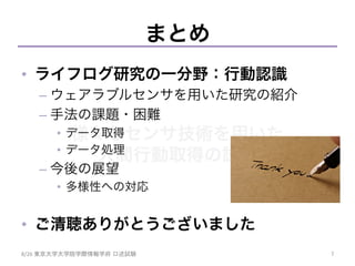 様々なセンサ技術を用いた
人間行動取得の試み	
まとめ
•  ライフログ研究の一分野：行動認識
– ウェアラブルセンサを用いた研究の紹介
– 手法の課題・困難
•  データ取得
•  データ処理
– 今後の展望
•  多様性への対応
•  ご清聴ありがとうございました
8/26	
  東京大学大学院学際情報学府 口述試験	
 7	
 