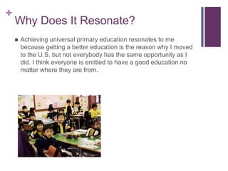 +
Why Does It Resonate?
 Achieving universal primary education resonates to me
because getting a better education is the reason why I moved
to the U.S. but not everybody has the same opportunity as I
did. I think everyone is entitled to have a good education no
matter where they are from.
 