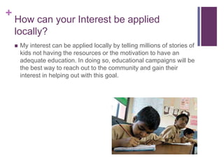 +
How can your Interest be applied
locally?
 My interest can be applied locally by telling millions of stories of
kids not having the resources or the motivation to have an
adequate education. In doing so, educational campaigns will be
the best way to reach out to the community and gain their
interest in helping out with this goal.
 