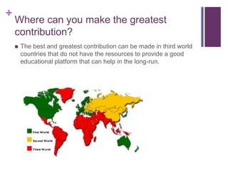 +
Where can you make the greatest
contribution?
 The best and greatest contribution can be made in third world
countries that do not have the resources to provide a good
educational platform that can help in the long-run.
 