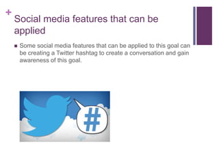 +
Social media features that can be
applied
 Some social media features that can be applied to this goal can
be creating a Twitter hashtag to create a conversation and gain
awareness of this goal.
 
