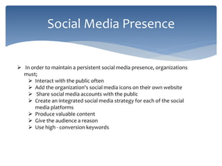 Social Media Presence
 In order to maintain a persistent social media presence, organizations
must;
 Interact with the public often
 Add the organization's social media icons on their own website
 Share social media accounts with the public
 Create an integrated social media strategy for each of the social
media platforms
 Produce valuable content
 Give the audience a reason
 Use high - conversion keywords
 