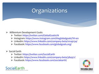 Organizations
 Millennium Development Goals:
 Twitter: https://twitter.com/GlobalGoalsUN
 Instagram: https://www.instagram.com/theglobalgoals/?hl=en
 LinkedIn: https://www.linkedin.com/company-beta/10149134/
 Facebook: https://www.facebook.com/globalgoals.org/
 Social Earth
 Twitter: https://twitter.com/SocialEarth
 LinkedIn: https://www.linkedin.com/company-beta/384971/
 Facebook: https://www.facebook.com/socialearth/
 
