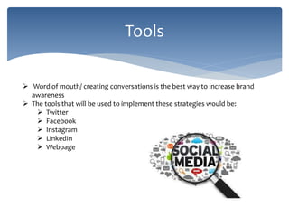 Tools
 Word of mouth/ creating conversations is the best way to increase brand
awareness
 The tools that will be used to implement these strategies would be:
 Twitter
 Facebook
 Instagram
 LinkedIn
 Webpage
 