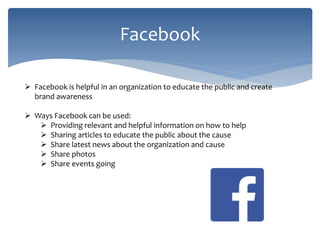 Facebook
 Facebook is helpful in an organization to educate the public and create
brand awareness
 Ways Facebook can be used:
 Providing relevant and helpful information on how to help
 Sharing articles to educate the public about the cause
 Share latest news about the organization and cause
 Share photos
 Share events going
 