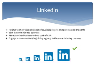 LinkedIn
 Helpful to showcase job experience, past projects and professional thoughts
 Best platform for B2B business
 Attracts other business to be a part of CSR
 Engage in conversations by joining a group in the same Industry or cause
 