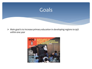 Goals
 Main goal is to increase primary education in developing regions to 95%
within one year
 