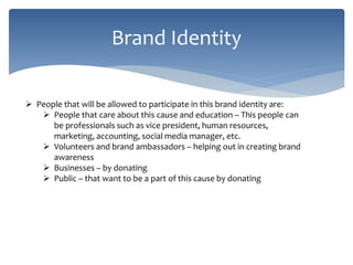 Brand Identity
 People that will be allowed to participate in this brand identity are:
 People that care about this cause and education – This people can
be professionals such as vice president, human resources,
marketing, accounting, social media manager, etc.
 Volunteers and brand ambassadors – helping out in creating brand
awareness
 Businesses – by donating
 Public – that want to be a part of this cause by donating
 