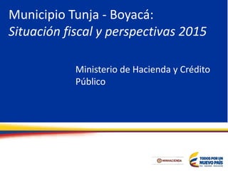 Municipio Tunja - Boyacá:
Situación fiscal y perspectivas 2015
Ministerio de Hacienda y Crédito
Público
 