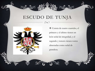 ESCUDO DE TUNJA

         Consta de cuatro cuarteles, el
        primero y el ultimo tienen un
        león señal de integridad, y el
        segundo y tercero tienen torres
        almenadas como señal de
        grandeza.
 