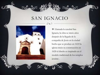 SAN IGNACIO

       Llamada la catedral San
      Ignacio, la obra se inicio años
      después de la llegada de la
      compañía de Jesús en la ciudad
      hecho que se produjo en 1610 la
      iglesia inicio su construcción en
      1620 el diseño es inspirado en el
      modelo tradicional de los templos
      jesuitas .
 