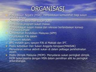 ORGANISASI Majlis Sukan Negara (MSN)- menyediakan kemudahan bagi sukan prestasi tinggi. Kementerian Belia Dan Sukan (KBS) menyelaras program sukan massa. Menggalakkan sukan massa dan rekreasi berlandaskan konsep “Malaysia Cergas” Kementerian Pendidikan Malaysia (KPM) Peruntukkan PJK dalam  kurikulum sekolah. BPG melatih guru opsyen PJK di Maktab dan IPT. Majlis Kebajikan Dan Sukan Anggota Kerajaan(MAKSAK) Menyelaras semua aktiviti sukan di dalam pelbagai perkhidmatan awam. Majlis Olimpik Malaysia (MOM)- Menyelaras sukan peringkat olimpik. -  MOM bekerjasama dengan MSN dalam pemilihan atlit ke peringkat antarabangsa. 