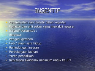 INSENTIF Pengiktirafan dan insentif diberi kepada; Pegawai dan ahli sukan yang mewakili negara. Insentif berbentuk ; Biasiswa Penganugerahan Cuti / elaun sara hidup Perlindungan insuran Perbelanjaan latihan Yuran pendidikan Keputusan akademik minimum untuk ke IPT  