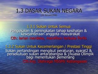 1.3 DASAR SUKAN NEGARA (20 Januari1998) 1.3.1 Sukan Untuk Semua Pengekalan & peningkatan tahap kesihatan & kesejahteraan anggota masyarakat Cth: larian merdeka, marathon terbuka Perlis 1.3.2 Sukan Untuk Kecemerlangan / Prestasi Tinggi Sukan pertandingan mengikut peraturan, syarat2 & persekutuan sukan antarabangsa & j/kuasa Olimpik bagi menentukan pemenang Cth:Kej. Olahraga MSSM/ Kebangsaan 