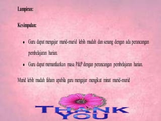 Lampiran:
Kesimpulan:
Guru dapat mengajar murid-murid lebih mudah dansenang dengan ada perancangan
pembelajaran harian.
Guru dapat memanfaatkan masa P&Pdengan perancangan pembelajaran harian.
Murid lebih mudah faham apabila guru mengajar mengikut minat murid-murid
 
