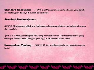 Standard Kandungan : (PFK 5.1) Mengenal objek atau bahan yang boleh
mendatangkan bahaya di rumah dan sekolah.
Standard Pembelajaran :
(PFK 5.1.1) Mengenal objek atau bahan yang boleh mendatangkan bahaya di rumah
dan sekolah.
(PFK 5.1.2) Mengenal tingkah laku yang membahayakan berdasarkan cerita yang
didengar seperti berlari dengan gunting, cucuk besi ke dalam soket.
Kesepaduan Tunjang : (BM 2.1.1) Berbual dengan sebutan perkataan yang
betul.
 