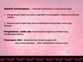 Objektif pembelajaran : Pada akhir pembelajaran, kanak-kanak dapat:
1. Mengenal pasti objek atau bahan yang boleh mendatangakan bahaya di rumah dan
sekolah.
2. Mengenal pasti tingkah laku yang membahayakan berdasarkan cerita yang
didengar.
Pengetahuan sedia ada : Kanak-kanak mengetahui peralatan yang
mendatangkan bahaya.
Penerapan nilai : Keberanian dan hormat-menghormati
Bahan Bantu Mengajar : Video, Kad Gambar, Lembaran kerja
 