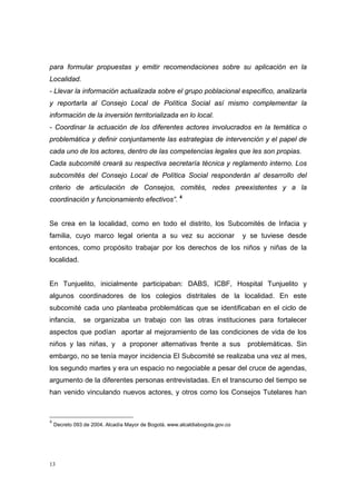 para formular propuestas y emitir recomendaciones sobre su aplicación en la
Localidad.
- Llevar la información actualizada sobre el grupo poblacional especifico, analizarla
y reportarla al Consejo Local de Política Social así mismo complementar la
información de la inversión territorializada en lo local.
- Coordinar la actuación de los diferentes actores involucrados en la temática o
problemática y definir conjuntamente las estrategias de intervención y el papel de
cada uno de los actores, dentro de las competencias legales que les son propias.
Cada subcomité creará su respectiva secretaría técnica y reglamento interno. Los
subcomités del Consejo Local de Política Social responderán al desarrollo del
criterio de articulación de Consejos, comités, redes preexistentes y a la
coordinación y funcionamiento efectivos”. 4


Se crea en la localidad, como en todo el distrito, los Subcomités de Infacia y
familia, cuyo marco legal orienta a su vez su accionar                        y se tuviese desde
entonces, como propósito trabajar por los derechos de los niños y niñas de la
localidad.


En Tunjuelito, inicialmente participaban: DABS, ICBF, Hospital Tunjuelito y
algunos coordinadores de los colegios distritales de la localidad. En este
subcomité cada uno planteaba problemáticas que se identificaban en el ciclo de
infancia,      se organizaba un trabajo con las otras instituciones para fortalecer
aspectos que podían aportar al mejoramiento de las condiciones de vida de los
niños y las niñas, y           a proponer alternativas frente a sus            problemáticas. Sin
embargo, no se tenía mayor incidencia El Subcomité se realizaba una vez al mes,
los segundo martes y era un espacio no negociable a pesar del cruce de agendas,
argumento de la diferentes personas entrevistadas. En el transcurso del tiempo se
han venido vinculando nuevos actores, y otros como los Consejos Tutelares han



4
    Decreto 093 de 2004. Alcadía Mayor de Bogotá. www.alcaldiabogota.gov.co
 




13
 
