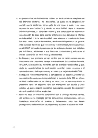 • La presencia de las instituciones locales, en especial de los delegados de
        los diferentes sectores,    no   trasciende. Se queda en la obligación por
        cumplir con la asistencia, como parte de una meta, o tarea, y no para
        representar una institución y desde su especificidad, llegar a acuerdos
        interinstitucionales, a compartir saberes y a la construcción de acciones o
        consolidación de ideas para abordar el tema que nos convoca: la infancia
        en la localidad, y la de toda la cuidad, para alcanzar el posicionamiento de
        los NNA, como sujetos de derechos, resaltando la importancia de generar
        más espacios de debate que consoliden y reafirmen las funciones asumidas
        en el COLIA por parte de cada una de las entidades locales que trababan
        por la Infancia, adicionales a sus funciones contractuales y enfocadas al
        interés superior de los niños niñas y adolescentes.
     • La historia y sus procesos se han perdido por no haber contado con un
        instrumento que permitiera recoger la memoria del Subcomité de Infancia,
        el COLIA, cada cual en su momento, con los avances y desaciertos, y que,
        dada las características de contratación, permitan reales avances y el
        aprovechamiento de los productos y acciones que surjan desde el COLIA.
     • Se requiere redefinir los métodos, la convocatoria, las acciones, priorizar las
        que realmente produzcan incidencia local, el ejercicio de la GSI, en el que
        se involucre las voces de los niños y las niñas, y no necesariamente con la
        presencia física en espacios, que son manejados por adultos y para
        adultos. Lo que se espera es crearles sus propios espacios de expresión y
        de participación individual y colectiva.
     • No se ha dado un verdadero compromiso con el Consejo de niños y niñas,
        allí también se ve matizado por los compromisos institucionales, pero es
        importante acompañar el proceso y fortalecerlos, para que logren
        protagonismo en la definición de programas y acciones a favor de los NNA




29
 