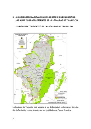 5. ANÁLISIS SOBRE LA SITUACIÓN DE LOS DERECHOS DE LOS NIÑOS,
     LAS NIÑAS Y LOS ADOLESCENTES DE LA LOCALIDAD DE TUNJUELITO


     5.1 UBICACIÓN    Y CONTEXTO DE LA LOCALIDAD DE TUNJUELITO




La localidad de Tunjuelito está ubicada al sur de la ciudad, en la margen derecha
del río Tunjuelito. Limita, al norte, con las localidades de Puente Aranda y



30
 