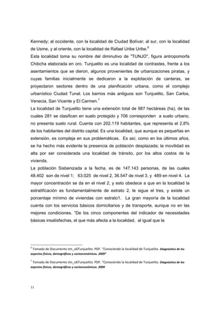 Kennedy; al occidente, con la localidad de Ciudad Bolívar; al sur, con la localidad
de Usme, y al oriente, con la localidad de Rafael Uribe Uribe.6
Esta localidad toma su nombre del diminutivo de "TUNJO", figura antropomorfa
Chibcha elaborada en oro. Tunjuelito es una localidad de contrastes, frente a los
asentamientos que se dieron, algunos provenientes de urbanizaciones piratas, y
cuyas familias inicialmente se dedicaron a la explotación de canteras, se
proyectaron sectores dentro de una planificación urbana, como el complejo
urbanístico Ciudad Tunal. Los barrios más antiguos son Tunjuelito, San Carlos,
Venecia, San Vicente y El Carmen.7
La localidad de Tunjuelito tiene una extensión total de 987 hectáreas (ha), de las
cuales 281 se clasifican en suelo protegido y 706 corresponden a suelo urbano,
no presenta suelo rural. Cuenta con 202.119 habitantes, que representa el 2,8%
de los habitantes del distrito capital. Es una localidad, que aunque es pequeñas en
extensión, es compleja en sus problemáticas. Es así, como en los últimos años,
se ha hecho más evidente la presencia de población desplazada; la movilidad es
alta por ser considerada una localidad de tránsito, por los altos costos de la
vivienda.
La población Sisbenizada a la fecha, es de 147.143 personas, de las cuales
48.402 son de nivel 1; 63.025 de nivel 2, 36.547 de nivel 3, y 489 en nivel 4. La
mayor concentración se da en el nivel 2, y esto obedece a que en la localidad la
estratificación es fundamentalmente de estrato 2, le sigue el tres, y existe un
porcentaje mínimo de viviendas con estrato1. La gran mayoría de la localidad
cuenta con los servicios básicos domiciliarios y de transporte, aunque no en las
mejores condiciones. “De los cinco componentes del indicador de necesidades
básicas insatisfechas, el que más afecta a la localidad, al igual que la




6
 Tomado de Documento ztn_o6Tunjuelito. PDF. “Conociendo la localidad de Tunjuelito. Diagnóstico de los 
aspectos físicos, demográficos y socioeconómicos. 2009” 

7
 Tomado de Documento ztn_o6Tunjuelito. PDF. “Conociendo la localidad de Tunjuelito. Diagnóstico de los 
aspectos físicos, demográficos y socioeconómicos. 2009 




31
 