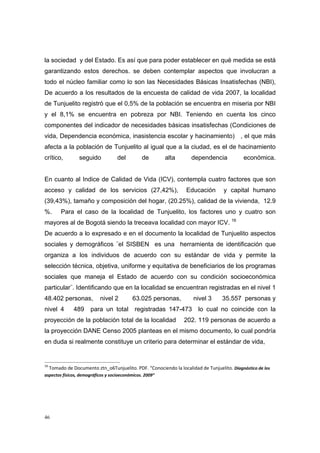 la sociedad y del Estado. Es así que para poder establecer en qué medida se está
garantizando estos derechos. se deben contemplar aspectos que involucran a
todo el núcleo familiar como lo son las Necesidades Básicas Insatisfechas (NBI),
De acuerdo a los resultados de la encuesta de calidad de vida 2007, la localidad
de Tunjuelito registró que el 0,5% de la población se encuentra en miseria por NBI
y el 8,1% se encuentra en pobreza por NBI. Teniendo en cuenta los cinco
componentes del indicador de necesidades básicas insatisfechas (Condiciones de
vida, Dependencia económica, inasistencia escolar y hacinamiento) , el que más
afecta a la población de Tunjuelito al igual que a la ciudad, es el de hacinamiento
crítico,       seguido           del        de         alta        dependencia             económica.


En cuanto al Indice de Calidad de Vida (ICV), contempla cuatro factores que son
acceso y calidad de los servicios (27,42%),                      Educación        y capital humano
(39,43%), tamaño y composición del hogar, (20.25%), calidad de la vivienda, 12.9
%.     Para el caso de la localidad de Tunjuelito, los factores uno y cuatro son
mayores al de Bogotá siendo la treceava localidad con mayor ICV. 16
De acuerdo a lo expresado e en el documento la localidad de Tunjuelito aspectos
sociales y demográficos ¨el SISBEN es una herramienta de identificación que
organiza a los individuos de acuerdo con su estándar de vida y permite la
selección técnica, objetiva, uniforme y equitativa de beneficiarios de los programas
sociales que maneja el Estado de acuerdo con su condición socioeconómica
particular¨. Identificando que en la localidad se encuentran registradas en el nivel 1
48.402 personas,         nivel 2        63.025 personas,            nivel 3      35.557 personas y
nivel 4      489     para un total       registradas 147-473          lo cual no coincide con la
proyección de la población total de la localidad                202. 119 personas de acuerdo a
la proyección DANE Censo 2005 planteas en el mismo documento, lo cual pondría
en duda si realmente constituye un criterio para determinar el estándar de vida,


16
  Tomado de Documento ztn_o6Tunjuelito. PDF. “Conociendo la localidad de Tunjuelito. Diagnóstico de los 
aspectos físicos, demográficos y socioeconómicos. 2009” 

 




46
 