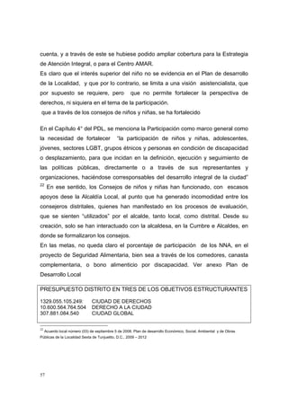 cuenta, y a través de este se hubiese podido ampliar cobertura para la Estrategia
de Atención Integral, o para el Centro AMAR.
Es claro que el interés superior del niño no se evidencia en el Plan de desarrollo
de la Localidad, y que por lo contrario, se limita a una visión asistencialista, que
por supuesto se requiere, pero                        que no permite fortalecer la perspectiva de
derechos, ni siquiera en el tema de la participación.
 que a través de los consejos de niños y niñas, se ha fortalecido

En el Capítulo 4° del PDL, se menciona la Participación como marco general como
la necesidad de fortalecer                    “la participación de niños y niñas, adolescentes,
jóvenes, sectores LGBT, grupos étnicos y personas en condición de discapacidad
o desplazamiento, para que incidan en la definición, ejecución y seguimiento de
las políticas públicas, directamente o a través de sus representantes y
organizaciones, haciéndose corresponsables del desarrollo integral de la ciudad”
22
      En ese sentido, los Consejos de niños y niñas han funcionado, con escasos
apoyos dese la Alcaldía Local, al punto que ha generado incomodidad entre los
consejeros distritales, quienes han manifestado en los procesos de evaluación,
que se sienten “utilizados” por el alcalde, tanto local, como distrital. Desde su
creación, solo se han interactuado con la alcaldesa, en la Cumbre e Alcaldes, en
donde se formalizaron los consejos.
En las metas, no queda claro el porcentaje de participación de los NNA, en el
proyecto de Seguridad Alimentaria, bien sea a través de los comedores, canasta
complementaria, o bono alimenticio por discapacidad. Ver anexo Plan de
Desarrollo Local

PRESUPUESTO DISTRITO EN TRES DE LOS OBJETIVOS ESTRUCTURANTES

1329.055.105.249:               CIUDAD DE DERECHOS
10.600.564.764.504              DERECHO A LA CIUDAD
307.881.084.540                 CIUDAD GLOBAL

22
     Acuerdo local número (03) de septiembre 5 de 2008. Plan de desarrollo Económico, Social, Ambiental y de Obras
Públicas de la Localidad Sexta de Tunjuelito, D.C., 2009 – 2012



             



57
 