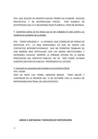 RTA: QUE AVECES SE INVIERTE MUCHO TIEMPO EN PLANEAR MUCHOS
PROYECTOS,       Y   SE    MATERIALIZAN      POCOS.       POR       EJEMPLO   SE
INVIRTIERON CASI 3 O 4 REUNIONES PARA PLANER EL FORO DE INFANCIA


4. Cuéntenos acerca de los temas que se han trabajado en este comité y su
incidencia en la gestión de su entidad.


RTA: TODOS DIRIJIDOS A          LA INFANCIA, QUE CONSEJOS QE FERIAS DE
SERVICIOS ETC.. LO MAS RESCATABLE ES QUE SE HACEN LOS
CONTACTOS INTERINSTUCIONALES              QUE ME PERMITEN TRABAJAR DE
UAN MANERA MAS ARTICULADA CON LAS DEMAS INSTITUCIONES Y
ENTIDADES LOCALES. SIEMPRE LA PREMISA ESTARA EN LA BUENA
PRESTACION DEL SERVICIO PUBLICO. NO SE                  NOS PUEDE OLVIDAR
NUESTRA GESTION ES PUBLICA Y REPRESENTA EL ESTADO.


5. Cual seria su propuesta para el trabajo en los próximos COLIA.
RTA: ATERR
IZAR UN POCO LOS TEMAS, ABARCAR MENOS,                        PERO MEJOR Y
CONTINUAR EN LA REUNION DEL 12 DE OCTUBRE CON LA CHARLA DE
RESPONSABILIDAD PENAL DE ADOLESCENTES.




      ANEXO 5. INSTANCIAS Y ESPACIOS DE PARTICIPACIÓN



86
 