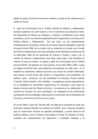 dejado de asistir. El día de la reunión se mantiene, a pesar de los cambios que ha
sufrido el Comité.


A    partir de la formulación de la “Política distrital de Infancia y adolescencia”
durante el gobierno de Lucho Garzón y con la importancia que adquiere el tema,
los Subcomités de Infancia se fortalecen y empieza a considerarse como entes
consultivos y como una instancia organizada para el seguimiento y monitoreo de la
Política Infancia y Adolescencia.       Por esa razón, se van implementando
modificaciones de contenido y forma, se van dando mayores claridades a partir del
Convenio Unicef- SDIS, de su misión y de su incidencia en lo local, como Comité
de Infancia y Adolescencia, como eje articulador de las diferentes acciones que allí
se desarrollan. Dejó de ser Subcomité de infancia y Familia, y pasa a ser el
Comité de Infancia y Adolescencia, para darle mayor peso a las temáticas de
Infancia. El tema de familia se separa a partir de la formulación de la “Política
para las familia”, del gobierno de Lucho Garzón, en los años 2006 y 2008. Luego
se agrega el término local, para diferenciar los procesos en cada caso. En la
localidad se implementa, desde el Convenio con Unicef, los comités interlocales,
para apoyar la línea técnica del comité y el seguimiento a las localidades. Se
realizan varias      reuniones, con las localidades de Kennedy, Puente Aranda,
Tunjuelito, Antonio Nariño y San Cristóbal. La experiencia aporta especialmente,
en la posibilidad de intercambiar experiencias, se construyen unas líneas de
trabajo comunes para los Planes de Acción, y se asesora en su elaboración. Se
incorpora el concepto de nodo coordinador, con delegados de las instituciones
participantes de las localidades. Este proceso se interrumpe, por la finalización del
Convenio, y la demora en la firma de uno nuevo.


En el año 2008, a partir del Decreto 460, se habla de la necesidad de darle otra
dimensión. Desde el Decreto se conciben los CLOPS como “Instancia consultiva
para la construcción conjunta de agendas estratégicas y control social de las
políticas públicas, que en materia social adopte la ciudad. Su carácter es mixto,
contando con representación de organismos o entidades estatales y la




14
 