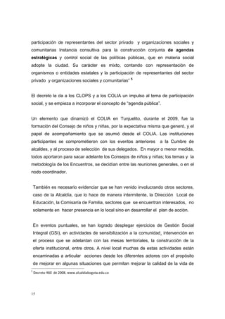 participación de representantes del sector privado y organizaciones sociales y
comunitarias Instancia consultiva para la construcción conjunta de agendas
estratégicas y control social de las políticas públicas, que en materia social
adopte la ciudad. Su carácter es mixto, contando con representación de
organismos o entidades estatales y la participación de representantes del sector
privado y organizaciones sociales y comunitarias” 5


El decreto le da a los CLOPS y a los COLIA un impulso al tema de participación
social, y se empieza a incorporar el concepto de “agenda pública”.


Un elemento que dinamizó el COLIA en Tunjuelito, durante el 2009, fue la
formación del Consejo de niños y niñas, por la expectativa misma que generó, y el
papel de acompañamiento que se asumió desde el COLIA. Las instituciones
participantes se comprometieron con los eventos anteriores          a la Cumbre de
alcaldes, y al proceso de selección de sus delegados. En mayor o menor medida,
todos aportaron para sacar adelante los Consejos de niños y niñas; los temas y la
metodología de los Encuentros, se decidían entre las reuniones generales, o en el
nodo coordinador.


    También es necesario evidenciar que se han venido involucrando otros sectores,
    caso de la Alcaldía, que lo hace de manera intermitente, la Dirección Local de
    Educación, la Comisaría de Familia, sectores que se encuentran interesados, no
    solamente en hacer presencia en lo local sino en desarrollar el plan de acción.


    En eventos puntuales, se han logrado desplegar ejercicios de Gestión Social
    Integral (GSI), en actividades de sensibilización a la comunidad¸ intervención en
    el proceso que se adelantan con las mesas territoriales, la construcción de la
    oferta institucional, entre otros. A nivel local muchas de estas actividades están
    encaminadas a articular acciones desde los diferentes actores con el propósito
    de mejorar en algunas situaciones que permitan mejorar la calidad de la vida de
5
 Decreto 460  de 2008. www.alcaldiabogota.edu.co 




15
 