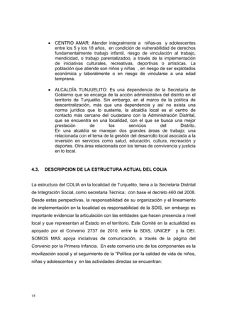 •   CENTRO AMAR: Atender integralmente a niñas-os y adolescentes
            entre los 5 y los 18 años, en condición de vulnerabilidad de derechos
            fundamentalmente trabajo infantil, riesgo de vinculación al trabajo,
            mendicidad, o trabajo parentalizadoo, a través de la implementación
            de iniciativas culturales, recreativas, deportivas o artísticas. La
            población que atiende son niños y niñas , en riesgo de ser explotados
            económica y laboralmente o en riesgo de vincularse a una edad
            temprana.

        •   ALCALDÍA TUNJUELITO: Es una dependencia de la Secretaría de
            Gobierno que se encarga de la acción administrativa del distrito en el
            territorio de Tunjuelito. Sin embargo, en el marco de la política de
            descentralización, más que una dependencia y así no exista una
            norma jurídica que lo sustente, la alcaldía local es el centro de
            contacto más cercano del ciudadano con la Administración Distrital,
            que se encuentra en una localidad, con el que se busca una mejor
            prestación        de         los     servicios        del       Distrito.
            En una alcaldía se manejan dos grandes áreas de trabajo; una
            relacionada con el tema de la gestión del desarrollo local asociada a la
            inversión en servicios como salud, educación, cultura, recreación y
            deportes. Otra área relacionada con los temas de convivencia y justicia
            en lo local.



4.3.   DESCRIPCION DE LA ESTRUCTURA ACTUAL DEL COLIA


La estructura del COLIA en la localidad de Tunjuelito, tiene a la Secretaria Distrital
de Integración Social, como secretaria Técnica; con base el decreto 460 del 2008.
Desde estas perspectivas, la responsabilidad de su organización y el lineamiento
de implementación en la localidad es responsabilidad de la SDIS, sin embargo es
importante evidenciar la articulación con las entidades que hacen presencia a nivel
local y que representan al Estado en el territorio. Este Comité en la actualidad es
apoyado por el Convenio 2737 de 2010, entre la SDIS, UNICEF                y la OEI.
SOMOS MAS apoya iniciativas de comunicación, a través de la página del
Convenio por la Primera Infancia. En este convenio uno de los componentes es la
movilización social y el seguimiento de la “Política por la calidad de vida de niños,
niñas y adolescentes y en las actividades directas se encuentran:




18
 