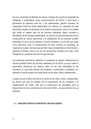 Se ve la necesidad de delimitar los temas a trabajar de acuerdo la capacidad de
trabajarlos a profundidad, mayor posicionamiento del COLIA a nivel local y
generación de espacios para los y las adolescentes, generar procesos de
capacitación frente los temas relacionados con infancia. La realización de este
documento resalta la importancia de la historia institucional y como en la medida
que exista un registro claro de las acciones realizadas, logros, acuerdos y
dificultades en los procesos adelantados, se contara con las herramientas para la
construcción de nuevas alternativas y la visibilización de los procesos sociales
generados en torno de los objetivos comunes acordados, es por ello que surge
como alternativa para el mantenimiento de esta memoria la necesidad de
implementar ayudas técnicas que permitan mayor accesibilidad a la información y
optimizar el tiempo, como es el uso de herramientas virtuales en la web, como
Google Docs y ayuda de memoria en lugar de actas.


Las entrevistas permitieron identificar la necesidad de realizar evaluaciones de
manera periódica frente las acciones realizadas por el COLIA, ya que a pesar e
presentarse situaciones por mejorar, estas no han sido expresadas en las
reuniones, lo cual limita abordar las temáticas a profundidad y establecer con
claridad el nivel de impacto que estas tienen en los niños, niñas y adolescentes.


A pesar de que la labor del COLIA se centra en los niños, niñas y adolescentes,
los temas que más se resaltan son la capacitación de las entidades y el
fortalecimiento de redes, más que la construcción de estrategias para el
mejoramiento de las condiciones de vida de los NNA y el goce efectivo de sus
derechos.




 4.5. ANALISIS CRITICO A PARTIR DE LOS HALLASGOS




28
 
