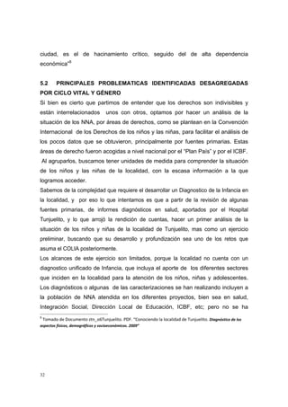 ciudad, es el de hacinamiento crítico, seguido del de alta dependencia
económica”8


5.2      PRINCIPALES PROBLEMATICAS IDENTIFICADAS DESAGREGADAS
POR CICLO VITAL Y GÉNERO
Si bien es cierto que partimos de entender que los derechos son indivisibles y
están interrelacionados          unos con otros, optamos por hacer un análisis de la
situación de los NNA, por áreas de derechos, como se plantean en la Convención
Internacional de los Derechos de los niños y las niñas, para facilitar el análisis de
los pocos datos que se obtuvieron, principalmente por fuentes primarias. Estas
áreas de derecho fueron acogidas a nivel nacional por el “Plan País” y por el ICBF.
    Al agruparlos, buscamos tener unidades de medida para comprender la situación
de los niños y las niñas de la localidad, con la escasa información a la que
logramos acceder.
Sabemos de la complejidad que requiere el desarrollar un Diagnostico de la Infancia en
la localidad, y por eso lo que intentamos es que a partir de la revisión de algunas
fuentes primarias, de informes diagnósticos en salud, aportados por el Hospital
Tunjuelito, y lo que arrojó la rendición de cuentas, hacer un primer análisis de la
situación de los niños y niñas de la localidad de Tunjuelito, mas como un ejercicio
preliminar, buscando que su desarrollo y profundización sea uno de los retos que
asuma el COLIA posteriormente.
Los alcances de este ejercicio son limitados, porque la localidad no cuenta con un
diagnostico unificado de Infancia, que incluya el aporte de los diferentes sectores
que inciden en la localidad para la atención de los niños, niñas y adolescentes.
Los diagnósticos o algunas de las caracterizaciones se han realizando incluyen a
la población de NNA atendida en los diferentes proyectos, bien sea en salud,
Integración Social, Dirección Local de Educación, ICBF, etc; pero no se ha
8
  Tomado de Documento ztn_o6Tunjuelito. PDF. “Conociendo la localidad de Tunjuelito. Diagnóstico de los 
aspectos físicos, demográficos y socioeconómicos. 2009” 

                                                      

                                                      




32
 