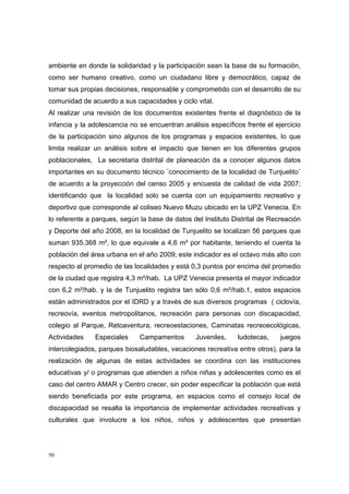 ambiente en donde la solidaridad y la participación sean la base de su formación,
como ser humano creativo, como un ciudadano libre y democrático, capaz de
tomar sus propias decisiones, responsable y comprometido con el desarrollo de su
comunidad de acuerdo a sus capacidades y ciclo vital.
Al realizar una revisión de los documentos existentes frente el diagnóstico de la
infancia y la adolescencia no se encuentran análisis específicos frente el ejercicio
de la participación sino algunos de los programas y espacios existentes, lo que
limita realizar un análisis sobre el impacto que tienen en los diferentes grupos
poblacionales, La secretaria distrital de planeación da a conocer algunos datos
importantes en su documento técnico ¨conocimiento de la localidad de Tunjuelito¨
de acuerdo a la proyección del censo 2005 y encuesta de calidad de vida 2007;
identificando que la localidad solo se cuenta con un equipamiento recreativo y
deportivo que corresponde al coliseo Nuevo Muzu ubicado en la UPZ Venecia. En
lo referente a parques, según la base de datos del Instituto Distrital de Recreación
y Deporte del año 2008, en la localidad de Tunjuelito se localizan 56 parques que
suman 935.368 m², lo que equivale a 4,6 m² por habitante, teniendo el cuenta la
población del área urbana en el año 2009; este indicador es el octavo más alto con
respecto al promedio de las localidades y está 0,3 puntos por encima del promedio
de la ciudad que registra 4,3 m²/hab. La UPZ Venecia presenta el mayor indicador
con 6,2 m²/hab. y la de Tunjuelito registra tan sólo 0,6 m²/hab.1, estos espacios
están administrados por el IDRD y a través de sus diversos programas ( ciclovía,
recreovía, eventos metropolitanos, recreación para personas con discapacidad,
colegio al Parque, Retoaventura, recreoestaciones, Caminatas recreoecológicas,
Actividades    Especiales     Campamentos        Juveniles,    ludotecas,    juegos
intercolegiados, parques biosaludables, vacaciones recreativa entre otros), para la
realización de algunas de estas actividades se coordina con las instituciones
educativas y/ o programas que atienden a niños niñas y adolescentes como es el
caso del centro AMAR y Centro crecer, sin poder especificar la población que está
siendo beneficiada por este programa, en espacios como el consejo local de
discapacidad se resalta la importancia de implementar actividades recreativas y
culturales que involucre a los niños, niños y adolescentes que presentan




50
 