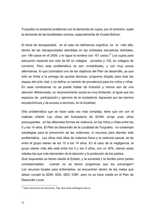 Tunjuelito no presenta problemas con la demanda de cupos; por el contrario, suple
la demanda de las localidades vecinas, especialmente de Ciudad Bolívar.


El tema de discapacidad, en el caso de deficiencia cognitiva, es la más alta,
dentro de las discapacidades atendidas en las entidades educativas distritales,
con 199 casos en el 2009, y le sigue la sordera con 101 casos.21 Los cupos para
educación especial son solo de 60 en colegios                 privados y 102, en colegios de
convenio. Pero esta problemática es aún invisibilizada, y con muy pocas
alternativas, lo que contradice uno de los objetivos del Plan de desarrollo, ya que
solo se limita a la entrega de ayudas técnicas, programa dirigido para toda las
etapas del ciclo vital, y no define un sentido de prevalencia para los niños y niñas.
En esas condiciones no se puede hablar de inclusión y menos aún de una
atención diferenciada, su reconocimiento social es muy limitando; al igual que los
espacios de participación y ejercicio de la ciudadanía. Agravado por las barrera
arquitectónicas y de acceso a servicios, en la localidad

Otra problemática que se hace cada vez más compleja, tiene que ver con el
maltrato infantil. Las cifras del Subsistema de SIVIM, arroja unas cifras
preocupantes, en las diferentes formas de violencia, en los niños y niñas entre los
0 y los 14 años. El Plan de Desarrollo de la Localidad de Tunjuelito, no contempla
estrategias para la prevención de las violencias, ni recursos para atender esta
problemática. Las cifras más altas de violencia física y la violencia sexual, se da
entre el grupo etareo de los 10 a los 14 años. En el caso de la negligencia, el
grupo etareo más alto está entre los 0 y los 4 años, con un 30%, siendo estas
edades las que más demandan de la atención y la protección de los padres.
Qué respuestas se tienen desde el Estado, y la sociedad y la familia como partes
corresponsables         cuando no se tienen programas que los prevengan?
Los recursos locales para enfrentarlos, se encuentran dentro de las metas que
deben cumplir la SDIS; SDS, SED, ICBF, pero no se hace visible en el Plan de
Desarrollo Local.

21
  Datos Secretaria de Educación. Pág. web www.sedbogota.edu.co 




54
 