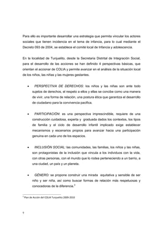 Para ello es importante desarrollar una estrategia que permita vincular los actores
sociales que tienen incidencia en el tema de infancia, para lo cual mediante el
Decreto 093 de 2004, se establece el comité local de Infancia y adolescencia.


En la localidad de Tunjuelito, desde la Secretaria Distrital de Integración Social,
para el desarrollo de las acciones se han definido 4 perspectivas básicas, que
orientan el accionar de COLIA y permite avanzar en el análisis de la situación local
de los niños, las niñas y las mujeres gestantes.


    •    PERSPECTIVA DE DERECHOS: los niños y las niñas son ante todo
        sujetos de derechos, el respeto a ellos y ellas se concibe como una manera
        de vivir, una forma de relación, una postura ética que garantiza el desarrollo
        de ciudadano para la convivencia pacifica.


    •    PARTICIPACIÓN: es una perspectiva imprescindible, requiere de una
        construcción cuidadosa, experta y graduada dados los contextos, los tipos
        de familia y el ciclo de desarrollo infantil implicado exige establecer
        mecanismos y escenarios propios para avanzar hacia una participación
        genuina en cada uno de los espacios.


    •    INCLUSIÓN SOCIAL: las comunidades, las familias, los niños y las niñas,
        son protagonistas de la inclusión que vincula a los individuos con la vida,
        con otras personas, con el mundo que lo rodea perteneciendo a un barrio, a
        una ciudad, un país y un planeta.


    •    GÉNERO: se propone construir una mirada equitativa y sensible de ser
        niño y ser niña, así como buscar formas de relación más respetuosas y
        conocedoras de la diferencia.3


3
 Plan de Acción del COLIA Tunjuelito 2009‐2010 




9
 