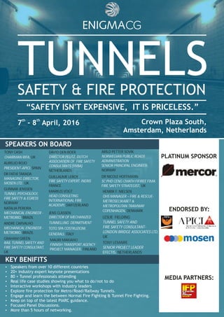 TUNNELSSAFETY & FIRE PROTECTION
th th
7 - 8 April, 2016 Crown Plaza South,
Amsterdam, Netherlands
“SAFETY ISN'T EXPENSIVE, IT IS PRICELESS.”
Ÿ Speakers from over 10 different countries
Ÿ 20+ industry expert keynote presentations
Ÿ 80 + Tunnel professionals attending
Ÿ Real life case studies showing you what to do/not to do
Ÿ Interactive workshops with industry leaders
Ÿ Explore fire protection for Metro/Road/Railway Tunnels.
Ÿ Engage and learn the between Normal Fire Fighting & Tunnel Fire Fighting.
Ÿ Keep on top of the latest PIARC guidance.
Ÿ Focused Panel Discussions.
Ÿ More than 5 hours of networking.
KEY BENEFITSSPEAKERS ON BOARD
KEY BENIFITS
HENRIK F. NIELSEN
DENMARK
OHS MANAGER – FIRE & RESCUE-
METROSELSKABET &
METROPOLITAN TRAMWAY
COPENHAGEN,
LESLIE FIELDING
UK
TUNNEL SAFETY AND
FIRE SAFETY CONSULTANT-
LONDON BRIDGE ASSOCIATES LTD,
ARILD PETTER SOVIK
NORWAY
NORWEGIAN PUBLIC ROADS
ADMINISTRATION
SENIOR PRINCIPAL ENGINEER,
DR NICOLE HOFFMANN
UK
SC PHD CENG CMATH FIFIREE FIMA
FIRE SAFETY STRATEGIST,
DR FATHI TARADA
UK
MANAGING DIRECTOR,
MOSEN LTD,
TUNNEL PSYCHOLOGY,
FIRE SAFETY & EGRESS
GUNNAR JENSSEN
NORWAY
PRESIDENT-APICI, SPAIN
AURELIO ROJO
CHAIRMAN RIFA, UK
TONY CASH
NATALIA PEREIRA
BRAZIL
MECHANICAL ENGINEER -
METRORIO,
ANDRE CARVALHO
BRAZIL
MECHANICAL ENGINEER -
METRORIO,
GRAHAM GREEN
RAIL TUNNEL SAFETY AND
FIRE SAFETY CONSULTANT,
UK
MARKUS VOGT
SWITZERLAND
HEAD CONSULTING
INTERNATIONAL FIRE
ACADEMY,
DAVID DEN BOER
NETHERLANDS
DIRECTOR PEUTZ, DUTCH
ASSOCIATION OF FIRE SAFETY
CONSULTANTS (VVBA)
MAURI MAKIAH
FINLAND
O
FINNISH TRANSPORT AGENCY
PROJECT MANAGER,
JENS CLASSEN
DIRECTOR OF MECHANIZED
TUNNELLING DEPARTMENT
TOTO SPA COSTRUZIONI
GENERALI, ITALY
GUILLAUME LEROY
FIRE SAFETY EXPERT, INERIS
FRANCE
ENDORSED BY:
MEDIA PARTNERS:
PLATINUM SPONSOR
TONY LEMAIRE
SENIOR PROJECT LEADER
EFECTIS, NETHERLANDS
 