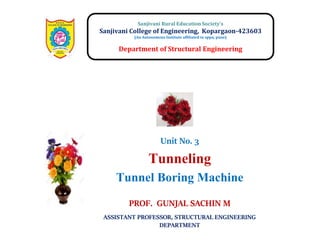 Unit No. 3
Tunneling
Tunnel Boring Machine
Sanjivani Rural Education Society’s
Sanjivani College of Engineering, Kopargaon-423603
(An Autonomous Institute affiliated to sppu, pune)
Department of Structural Engineering
PROF. GUNJAL SACHIN M
ASSISTANT PROFESSOR, STRUCTURAL ENGINEERING
DEPARTMENT
 