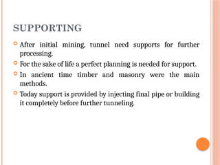 SUPPORTING
 After initial mining, tunnel need supports for further
processing.
 For the sake of life a perfect planning is needed for support.
 In ancient time timber and masonry were the main
methods.
 Today support is provided by injecting final pipe or building
it completely before further tunneling.
 
