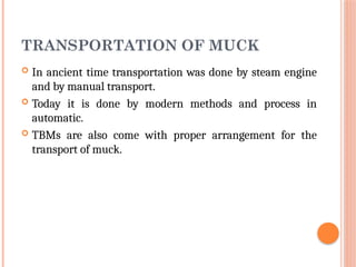 TRANSPORTATION OF MUCK
 In ancient time transportation was done by steam engine
and by manual transport.
 Today it is done by modern methods and process in
automatic.
 TBMs are also come with proper arrangement for the
transport of muck.
 