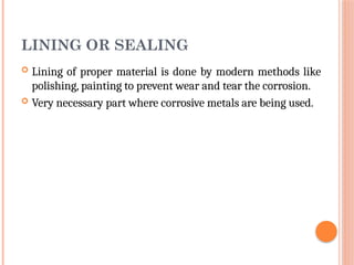 LINING OR SEALING
 Lining of proper material is done by modern methods like
polishing, painting to prevent wear and tear the corrosion.
 Very necessary part where corrosive metals are being used.
 