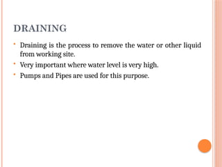 DRAINING
 Draining is the process to remove the water or other liquid
from working site.
 Very important where water level is very high.
 Pumps and Pipes are used for this purpose.
 