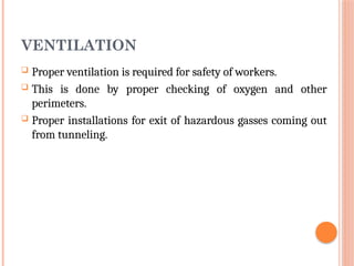 VENTILATION
 Proper ventilation is required for safety of workers.
 This is done by proper checking of oxygen and other
perimeters.
 Proper installations for exit of hazardous gasses coming out
from tunneling.
 