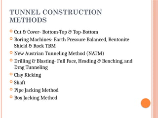 TUNNEL CONSTRUCTION
METHODS
 Cut & Cover- Bottom-Top & Top-Bottom
 Boring Machines- Earth Pressure Balanced, Bentonite
Shield & Rock TBM
 New Austrian Tunneling Method (NATM)
 Drilling & Blasting- Full Face, Heading & Benching, and
Drag Tunneling
 Clay Kicking
 Shaft
 Pipe Jacking Method
 Box Jacking Method
 