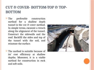 CUT & COVER- BOTTOM-TOP & TOP-
BOTTOM
 The preferable construction
method for a shallow depth
tunnel is the cut & cover method.
In simple terms, excavate a trench
along the alignment of the tunnel.
Construct the sidewalls and the
roof. Backfill the sides and top of
the tunnel with the soil, and
reinstate the surface.
 The method is suitable because of
its’ cost efficiency at shallow
depths. Moreover, it is a viable
method for construction in rock
and soft soils.
 