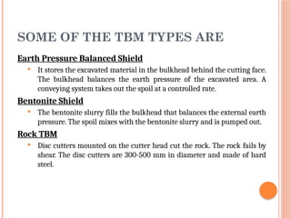 SOME OF THE TBM TYPES ARE
Earth Pressure Balanced Shield
 It stores the excavated material in the bulkhead behind the cutting face.
The bulkhead balances the earth pressure of the excavated area. A
conveying system takes out the spoil at a controlled rate.
Bentonite Shield
 The bentonite slurry fills the bulkhead that balances the external earth
pressure. The spoil mixes with the bentonite slurry and is pumped out.
Rock TBM
 Disc cutters mounted on the cutter head cut the rock. The rock fails by
shear. The disc cutters are 300-500 mm in diameter and made of hard
steel.
 