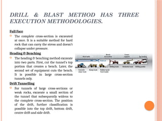 DRILL & BLAST METHOD HAS THREE
EXECUTION METHODOLOGIES.
Full Face
 The complete cross-section is excavated
at once. It is a suitable method for hard
rock that can carry the stress and doesn’t
collapse under pressure.
Heading & Benching
 The heading & benching method excavate
into two parts. First, cut the tunnel’s top
portion that creates a bench. Later, the
second set of equipment cuts the bench.
It is possible in large cross-section
tunnels only.
Drift Tunnelling
 For tunnels of large cross-sections or
weak rocks, excavate a small section of
the tunnel that subsequently widens to
the complete cross-section. The position
of the drift, further classification is
possible into the top drift, bottom drift,
centre drift and side drift.
 