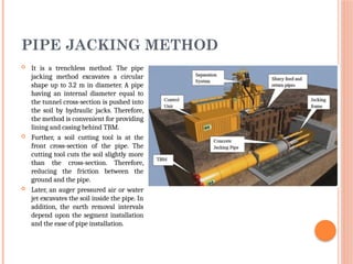 PIPE JACKING METHOD
 It is a trenchless method. The pipe
jacking method excavates a circular
shape up to 3.2 m in diameter. A pipe
having an internal diameter equal to
the tunnel cross-section is pushed into
the soil by hydraulic jacks. Therefore,
the method is convenient for providing
lining and casing behind TBM.
 Further, a soil cutting tool is at the
front cross-section of the pipe. The
cutting tool cuts the soil slightly more
than the cross-section. Therefore,
reducing the friction between the
ground and the pipe.
 Later, an auger pressured air or water
jet excavates the soil inside the pipe. In
addition, the earth removal intervals
depend upon the segment installation
and the ease of pipe installation.
 