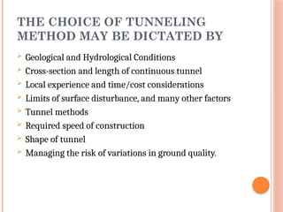THE CHOICE OF TUNNELING
METHOD MAY BE DICTATED BY
 Geological and Hydrological Conditions
 Cross-section and length of continuous tunnel
 Local experience and time/cost considerations
 Limits of surface disturbance, and many other factors
 Tunnel methods
 Required speed of construction
 Shape of tunnel
 Managing the risk of variations in ground quality.
 